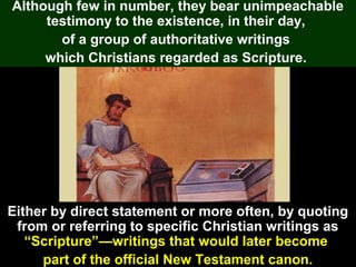 91
Although few in number, they bear unimpeachable
testimony to the existence, in their day,
of a group of authoritative writings
which Christians regarded as Scripture.
Either by direct statement or more often, by quoting
from or referring to specific Christian writings as
“Scripture”—writings that would later become
part of the official New Testament canon.
 