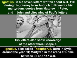 94
Ignatius, also called Theophorus. Born in Syria,
around the year 50; Martyred in the arena at Rome
between 98 and 117 A.D.
Ignatius, in his seven letters written about A.D. 110
during his journey from Antioch to Rome for his
martyrdom, quotes from Matthew, 1 Peter,
and 1 John and cites nine of Paul's letters.
His letters also show knowledge
of the other three Gospels.
 
