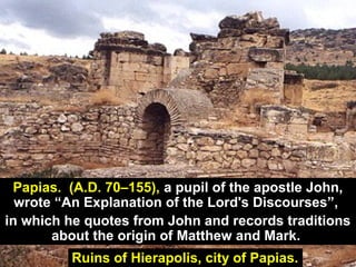 95Ruins of Hierapolis, city of Papias.
Papias. (A.D. 70–155), a pupil of the apostle John,
wrote “An Explanation of the Lord's Discourses”,
in which he quotes from John and records traditions
about the origin of Matthew and Mark.
 
