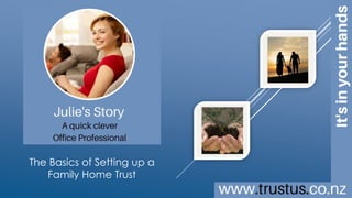 A family trust
doesn’t need to cost
an arm and a leg
BUILD YOUR OWN TRUST ONLINE
The Basics
of Setting
up a Family
Home Trust
TrustUs.co.nz
Julie’s Story
a quick clever
Office Professional
Copyright © 2016 MAC Innovations NZ Limited.
All Rights Reserved.
This is an interactive brochure
[click images]
To learn more
 