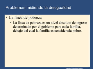 Problemas midiendo la desigualdad La línea de pobreza La línea de pobreza es un nivel absoluto de ingreso determinado por el gobierno para cada familia, debajo del cual la familia es considerada pobre. 