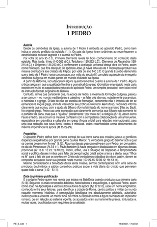 INTRODUÇÃO
                                               1 PEDRO
         Autoria
         Desde os primórdios da Igreja, a autoria de 1 Pedro é atribuída ao apóstolo Pedro, como bem
       indica o próprio prefácio da epístola (1.1). Os pais da igreja foram unânimes ao reconhecerem a
       canonicidade do texto sagrado e a autoria de Pedro.
         Por volta do ano 95 d.C., Primeiro Clemente revela ter bom conhecimento do conteúdo desta
       epístola. Mais tarde, Irineu (140-203 d.C.), Tertuliano (150-222 d.C.), Clemente de Alexandria (155-
       215 d.C.) e Orígenes (185-253 d.C.) confirmaram a aceitação universal dessa obra de Pedro, assim
       como Policarpo, que fora discípulo do apóstolo João, já havia feito uso de 1 Pedro para produzir sua
       missiva orientadora aos cristãos de Filipos, por volta do ano 140 d.C. O grande Eusébio demonstra
       que o texto de 1 Pedro havia conquistado, por volta do século IV, completa aquiescência e respeito
       canônico da Igreja em muitas partes do mundo civilizado da época.
         A partir da Reforma, recrudesceram alguns questionamentos quanto à autoria de 1 Pedro. Alguns
       críticos alegaram que a qualidade literária e gramatical do grego idiomático empregado nesta carta
       excede em muito as capacidades naturais do apóstolo Pedro, um simples pescador, com baixo nível
       de instrução formal, originário da Galiléia.
         Contudo, temos que considerar que, na época de Pedro, a mesma da formação da Igreja, passou
       a ser comum – no mundo mediterrâneo e palestino – se falar três idiomas, notadamente o aramaico,
       o hebraico e o grego. O fato de não ser escriba de formação, certamente não o impediu de ter se
       esmerado na língua grega, a fim de intensificar seu profícuo ministério. Além disso, Pedro nos informa
       claramente que contou com a ajuda de Silvano (forma latinizada do nome aramaico Silas ou Saul).
       No original grego, Pedro usa uma expressão que claramente comunica que Silvano não somente foi
       o portador da carta, mas que o “ajudou” (literalmente: “por meio de”) a redigi-la (5.12). Assim como
       Paulo e Pedro, era comum os mestres contarem com a competente colaboração de um amanuense,
       especialista em gramática e caligrafia em grego (língua oficial para relações internacionais), para
       uma boa redação dos seus livros, cartas e missivas, todos reconhecidos como documentos de
       máxima importância na época (At 15.22-29).

         Propósitos
         O apóstolo Pedro define bem o tema central de sua breve carta aos cristãos judeus e gentílicos
       dispersos (espalhados) por grande parte da Ásia Menor: “a verdadeira graça do Senhor sob a qual
       os crentes devem viver firmes” (5.12). Algumas dessas pessoas estiveram com Pedro, em Jerusalém,
       no dia do Pentecoste (At 2.9-11). Paulo também já havia pregado e discipulado em algumas dessas
       províncias (At 16.6; 18.23; 19.10,26). Pedro, então, usa a situação de dispersão e temporalidade
       social e política desses irmãos para falar da peregrinação cristã sobre a terra e alertar seus “filhos
       na fé” para o fato de que os crentes em Cristo são verdadeiros cidadãos do céu e, assim, devem se
       comportar enquanto durar sua jornada neste mundo (1Cr 29.15; Sl 39.12; Hb 13.14).
         Mesmo considerando a brevidade desta santa missiva, somos contemplados com uma série de
       princípios doutrinários e sábios conselhos práticos sobre a vida diária do cristão que permeiam
       quase toda a carta (1.13 – 5.11).

         Data da primeira publicação
         É o próprio Pedro quem nos revela que estava na Babilônia quando produziu sua primeira carta
       (5.13). Segundo os mais renomados biblistas, historiadores e arqueólogos, o apóstolo Pedro, assim
       como João no Apocalipse e vários outros autores da época (Ap 17.9,10), usou um nome enigmático,
       conhecido entre seus leitores, para identificar a cidade de Roma, centro político e militar do mundo
       naquele momento histórico. A perseguição ideológica era absolutamente arbitrária, autoritária,
       inescrupulosa e violenta. Ao menor sinal de crítica ou rebelião contra a figura divinizada do imperador
       romano, ou em relação ao sistema vigente, os acusados eram sumariamente presos, torturados e,
       muitas vezes, crucificados com requintes de crueldade.




1PE_B.indd 1                                                                                  14/8/2007, 17:02:02
 