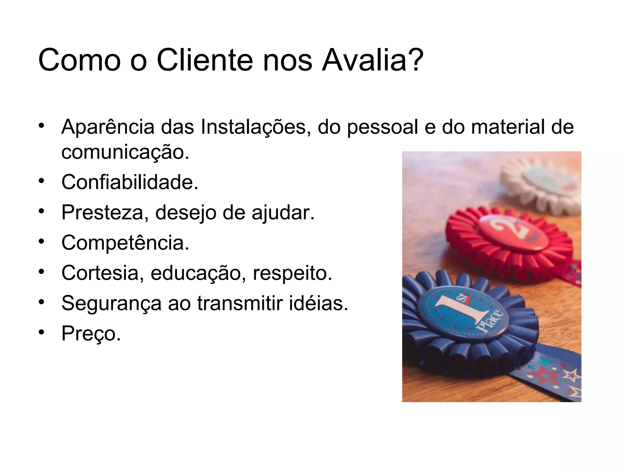 Como o Cliente nos Avalia?
• Aparência das Instalações, do pessoal e do material de
  comunicação.
• Confiabilidade.
• Presteza, desejo de ajudar.
• Competência.
• Cortesia, educação, respeito.
• Segurança ao transmitir idéias.
• Preço.
 