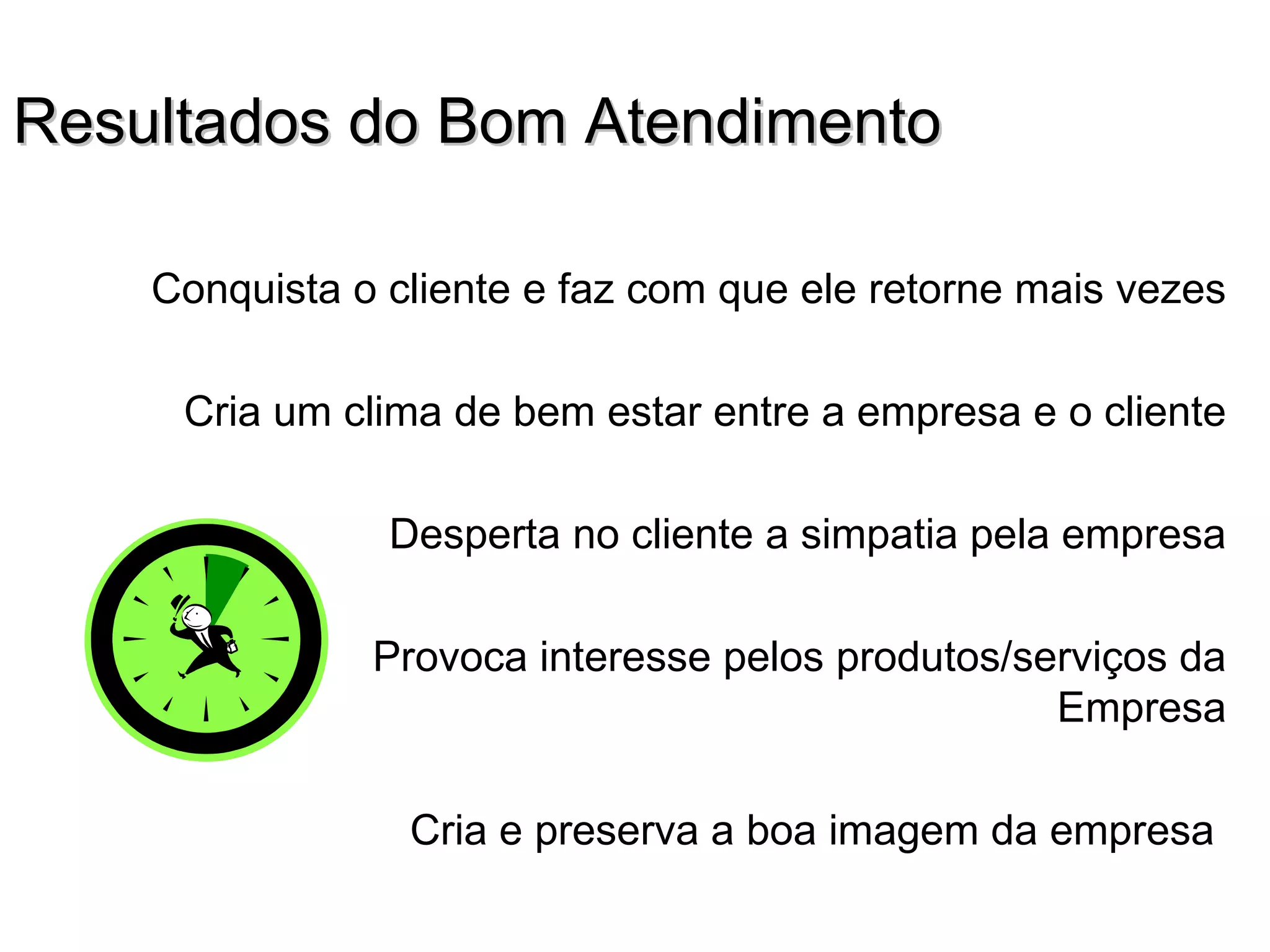 Resultados do Bom Atendimento

    Conquista o cliente e faz com que ele retorne mais vezes

     Cria um clima de bem estar entre a empresa e o cliente

                Desperta no cliente a simpatia pela empresa

               Provoca interesse pelos produtos/serviços da
                                                  Empresa

                 Cria e preserva a boa imagem da empresa
 