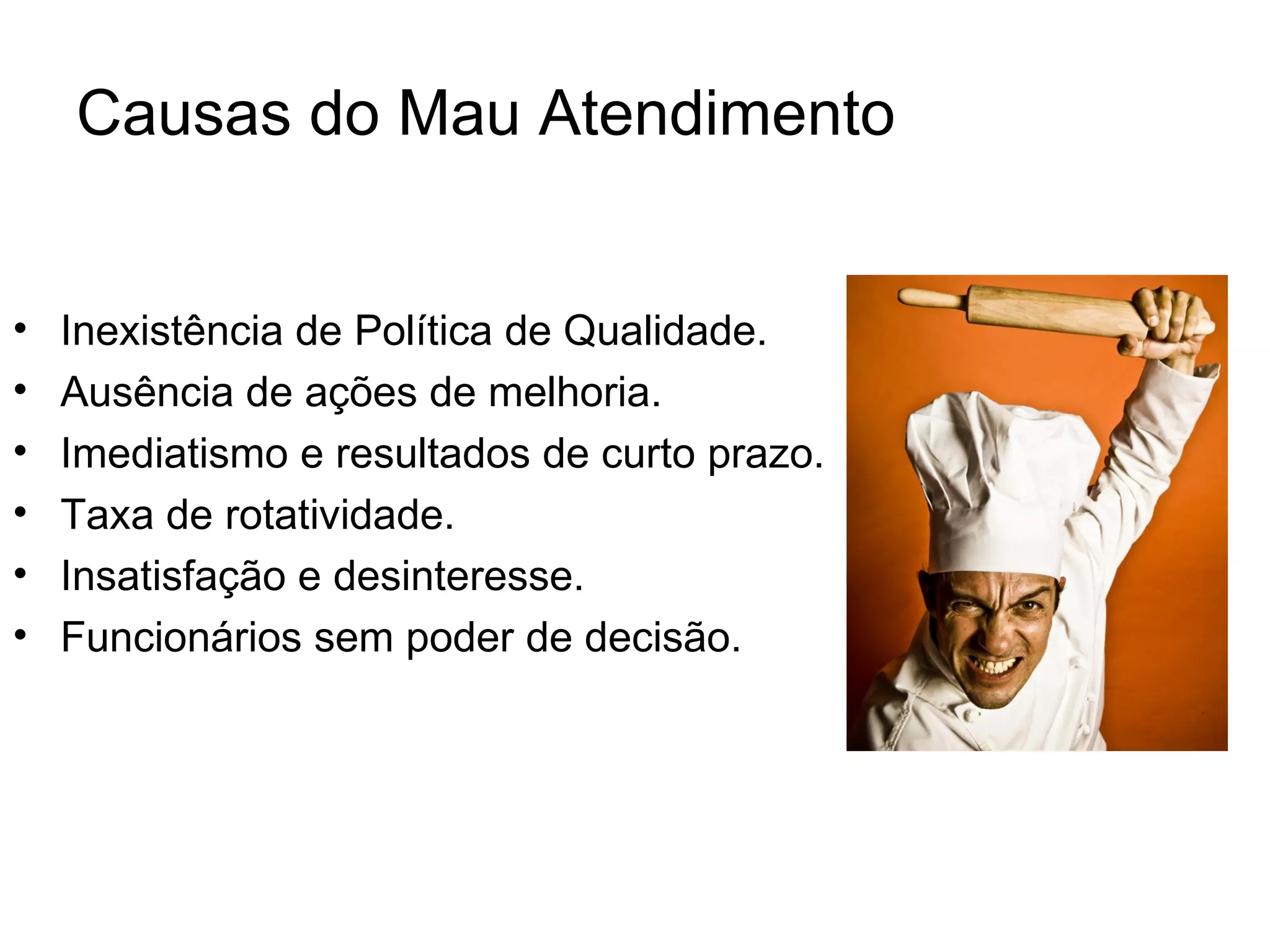 Causas do Mau Atendimento


•   Inexistência de Política de Qualidade.
•   Ausência de ações de melhoria.
•   Imediatismo e resultados de curto prazo.
•   Taxa de rotatividade.
•   Insatisfação e desinteresse.
•   Funcionários sem poder de decisão.
 