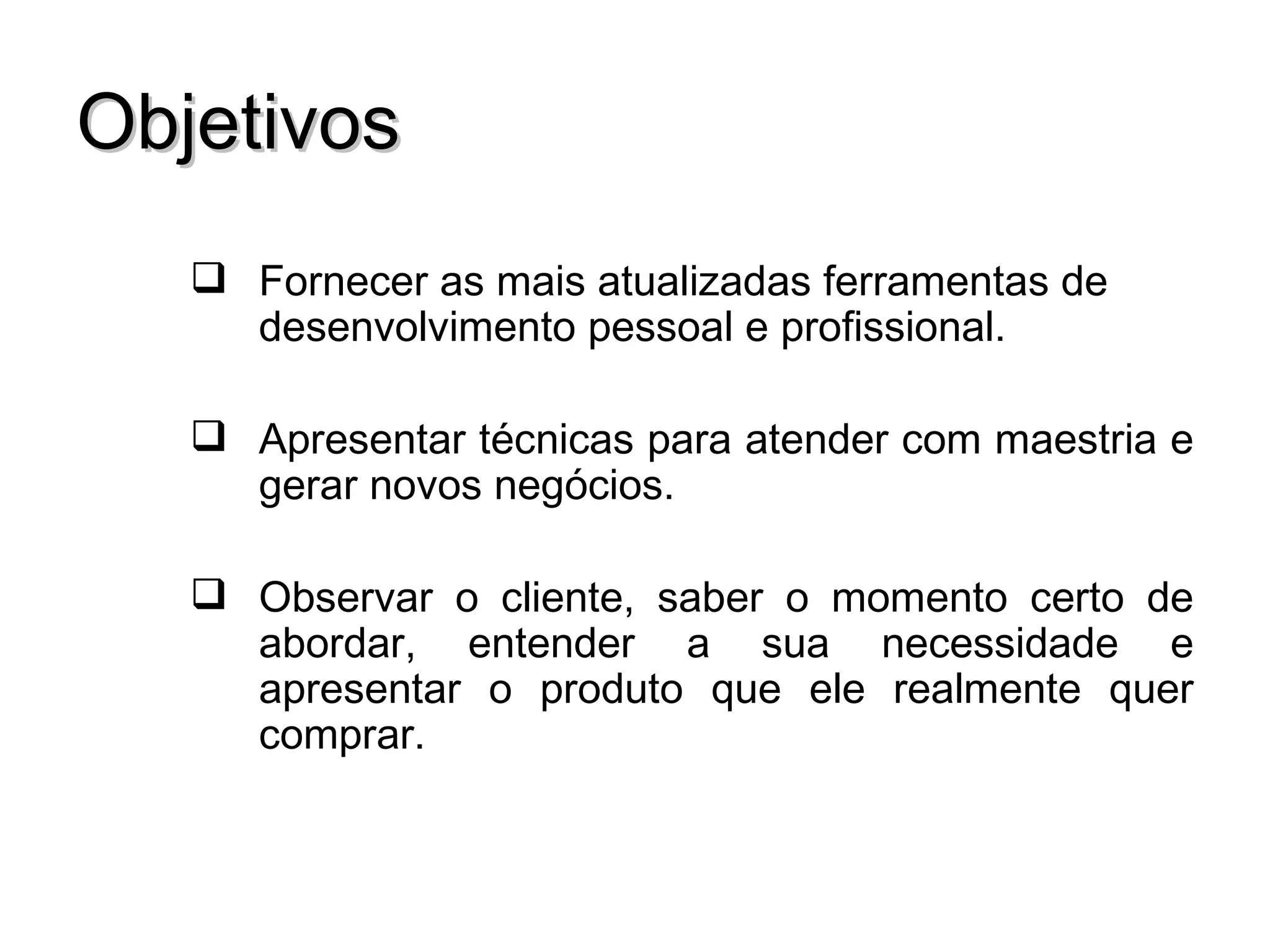 Objetivos
    Fornecer as mais atualizadas ferramentas de
     desenvolvimento pessoal e profissional.

    Apresentar técnicas para atender com maestria e
     gerar novos negócios.

    Observar o cliente, saber o momento certo de
     abordar, entender a sua necessidade e
     apresentar o produto que ele realmente quer
     comprar.
 