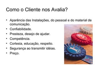 Como o Cliente nos Avalia?
• Aparência das Instalações, do pessoal e do material de
  comunicação.
• Confiabilidade.
• Presteza, desejo de ajudar.
• Competência.
• Cortesia, educação, respeito.
• Segurança ao transmitir idéias.
• Preço.
 