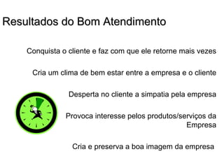 Resultados do Bom Atendimento

    Conquista o cliente e faz com que ele retorne mais vezes

     Cria um clima de bem estar entre a empresa e o cliente

                Desperta no cliente a simpatia pela empresa

               Provoca interesse pelos produtos/serviços da
                                                  Empresa

                 Cria e preserva a boa imagem da empresa
 