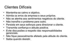 Clientes Difíceis
• Mantenha-se calmo e objetivo.
• Admita os erros da empresa e seus próprios.
• Não se atenha aos sentimentos negativos do cliente.
• Não transfira o problema para outro.
• Persista em seus esforços para direcionar o cliente.
• Transmita confiança e atitude positiva.
• Evite discussões a respeito das responsabilidades
  gerenciais.
• Não fique pessoalmente afetado pela atitude do cliente.
• Saiba quando desistir.
 