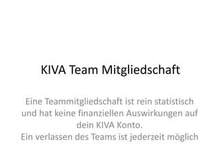 KIVA Team Mitgliedschaft
Eine Teammitgliedschaft ist rein statistisch
und hat keine finanziellen Auswirkungen auf
dein KIVA Konto.
Ein verlassen des Teams ist jederzeit möglich
 
