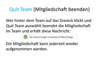 Quit Team (Mitgliedschaft beenden)
Wer hinter dem Team auf das Dreieck klickt und
Quit Team auswählt beendet die Mitgliedschaft
im Team und erhält diese Nachricht:
Die Mitgliedschaft kann jederzeit wieder
aufgenommen werden.
 