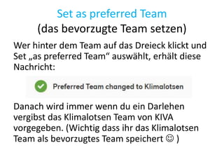 Set as preferred Team
(das bevorzugte Team setzen)
Wer hinter dem Team auf das Dreieck klickt und
Set „as preferred Team“ auswählt, erhält diese
Nachricht:
Danach wird immer wenn du ein Darlehen
vergibst das Klimalotsen Team von KIVA
vorgegeben. (Wichtig dass ihr das Klimalotsen
Team als bevorzugtes Team speichert  )
 
