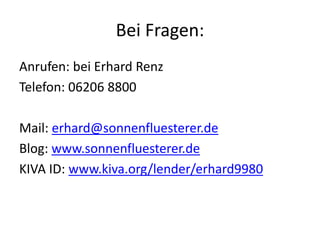 Bei Fragen:
Anrufen: bei Erhard Renz
Telefon: 06206 8800
Mail: erhard@sonnenfluesterer.de
Blog: www.sonnenfluesterer.de
KIVA ID: www.kiva.org/lender/erhard9980
 
