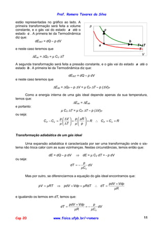 Prof. Romero Tavares da Silva

estão representadas no gráfico ao lado. A
primeira transformação será feita a volume              p
                                                   1000,000
                                                    900,000
constante, e o gás vai do estado a até o            800,000           c
estado c . A primeira lei da Termodinâmica          700,000
                                                    600,000
diz que:                                            500,000
             dEINT = dQ – p dV                      400,000                               b
                                                                                                  T+∆T
                                                    300,000
                                                    200,000       a
e neste caso teremos que                            100,000                                        T
                                                      0,000
                                                          0,010       0,030       0,050   0,070     V
                                                                                                   0,090
           ∆Eac = ∆QV = µ CV ∆T

A segunda transformação será feita a pressão constante, e o gás vai do estado a até o
estado b . A primeira lei da Termodinâmica diz que:

                                        dEINT = dQ – p dV
e neste caso teremos que

                          ∆Eab = ∆QP – p ∆V = µ CP ∆T – p (∆V)P

       Como a energia interna de uma gás ideal depende apenas da sua temperatura,
temos que:
                                     ∆Eac = ∆Eab
e portanto:
                             µ CV ∆T = µ CP ∆T – p (∆V)P
ou seja:
                            p  ∆V  p  µR 
                 C P − CV =       =        = R ∴ C P = CV + R
                            µ  ∆T  µ  p 
                                            


Transformação adiabática de um gás ideal

      Uma expansão adiabática é caracterizada por ser uma transformação onde o sis-
tema não troca calor com as suas vizinhanças. Nestas circunstâncias, temos então que:

                     dE = dQ – p dV         ⇒     dE = µ CV dT = - p dV
ou seja:
                                                   p
                                         dT = −       dV
                                                  µCV

      Mas por outro, se diferenciarmos a equação do gás ideal encontramos que:

                                                                              pdV + Vdp
               pV = µRT      ⇒    pdV + Vdp = µRdT           ∴ dT =
                                                                                 µR

e igualando os termos em dT, temos que:

                                        pdV + Vdp     p
                                 dT =             =−     dV
                                           µR        µCV

Cap 20                     www.fisica.ufpb.br/~romero                                                 11
 