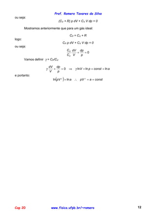 Prof. Romero Tavares da Silva
ou seja:
                                  (CV + R) p dV + CV V dp = 0

        Mostramos anteriormente que para um gás ideal:

                                         CP = CV + R
logo:
                                    CP p dV + CV V dp = 0
ou seja:
                                        C P dV dp
                                              +   =0
                                        CV V    p
        Vamos definir γ = CP/CV

                          dV dp
                      γ     +   =0       ⇒   γ lnV + ln p = const = ln a
                          V   p
e portanto:
                             (      )
                            ln pV γ = ln a ∴ pV γ = a = const




Cap 20                     www.fisica.ufpb.br/~romero                      12
 