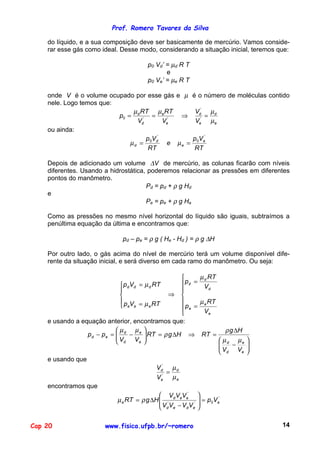 Prof. Romero Tavares da Silva

    do líquido, e a sua composição deve ser basicamente de mercúrio. Vamos conside-
    rar esse gás como ideal. Desse modo, considerando a situação inicial, teremos que:

                                          p0 Vd’ = µd R T
                                                 e
                                          p0 Ve’ = µe R T

    onde V é o volume ocupado por esse gás e µ é o número de moléculas contido
    nele. Logo temos que:
                               µ RT µ RT           Vd' µd
                          p0 = d ' = e '      ⇒        =
                                Vd        Ve       Ve' µe
    ou ainda:
                                   p 0Vd'         p 0Ve'
                              µd =         e µe =
                                    RT            RT

    Depois de adicionado um volume ∆V de mercúrio, as colunas ficarão com níveis
    diferentes. Usando a hidrostática, poderemos relacionar as pressões em diferentes
    pontos do manômetro.
                                      Pd = pd + ρ g Hd
    e
                                      Pe = pe + ρ g He

    Como as pressões no mesmo nível horizontal do líquido são iguais, subtraímos a
    penúltima equação da última e encontramos que:

                                 pd – pe = ρ g ( He - Hd ) = ρ g ∆H

    Por outro lado, o gás acima do nível de mercúrio terá um volume disponível dife-
    rente da situação inicial, e será diverso em cada ramo do manômetro. Ou seja:

                                                              µ d RT
                                p d Vd = µ d RT        pd = V
                                                                 d
                                                  ⇒ 
                                p V = µ RT                   µ e RT
                                e e        e
                                                        pe =
                                                                Ve
    e usando a equação anterior, encontramos que:
                             µ        µ                                ρ g ∆H
                 p d − p e =  d − e  RT = ρ g ∆H ⇒ RT =
                             V          
                              d Ve                                   µd µe      
                                                                      
                                                                      V − V       
                                                                                   
                                                                       d      e   
    e usando que
                                               Vd' µ d
                                                  =
                                               Ve' µ e
    encontramos que
                                                 V V V' 
                              µ e RT = ρ g ∆H  ' d e e '  = p 0Ve'
                                                V V − V V 
                                                 d e    d e 




Cap 20                    www.fisica.ufpb.br/~romero                                   14
 