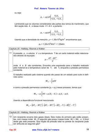 Prof. Romero Tavares da Silva

     ou seja:
                                                     VV         
                                     p 0 = ρ g ∆H  ' d e '
                                                  V V −V V
                                                                 
                                                                 
                                                   d e  d e     

     Lembrando que os volumes considerados são partes dos ramos do manômetro, que
     têm seção reta A , e desse modo V = A h e portanto:

                                                     h h       
                                     p 0 = ρ g ∆H  ' d e '
                                                  h h −h h
                                                                
                                                                
                                                   d e   d e   

     Usando que a densidade do mercúrio ρ = 1,36x104kg/m3 encontramos que:

                                   p0 = 1,55x105N/m2 = 1,55atm

Capítulo 20 - Halliday, Resnick e Walker

11 A pressão p , o volume V e a temperatura T de um certo material estão relaciona-
   dos através da equação:
                                      AT − BT 2
                                   p=
                                          V

    onde A e B são constantes. Encontre uma expressão para o trabalho realizado
    pelo material se a temperatura variar de T1 até T2 enquanto a pressão permanece
    constante.

    O trabalho realizado pelo sistema quando ele passa de um estado para outro é defi-
    nido como:
                                                   2
                                             W12 = ∫ pdV
                                                   1


    e como a pressão permanece constante (p1 = p2) nesse processo, temos que:

                                      2
                             W12 = p1 ∫ dV = p1 (V2 − V1 ) = p 2V2 − p1V1
                                      1


    Usando a dependência funcional mencionada:

                         [             ] [             ]                (
                   W12 = AT 2 − BT 22 − AT1 − BT12 = A(T2 − T1 ) − B T22 − T12   )

Capítulo 20 - Halliday, Resnick e Walker

12 Um recipiente encerra dois gases ideais. Dois moles do primeiro gás estão presen-
   tes, com massa molar M1 .O segundo gás possui massa molar M2 = 3M1 , e 0,5mol
   deste gás está presente. Que fração da pressão total na parede do recipiente pode
   ser atribuída ao segundo gás?


Cap 20                    www.fisica.ufpb.br/~romero                                 15
 