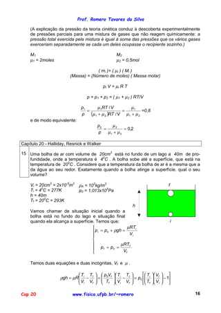 Prof. Romero Tavares da Silva

    (A explicação da pressão da teoria cinética conduz à descoberta experimentalmente
    de pressões parciais para uma mistura de gases que não reagem quimicamente: a
    pressão total exercida pela mistura é igual à soma das pressões que os vários gases
    exerceriam separadamente se cada um deles ocupasse o recipiente sozinho.)

    M1                                            M2
    µ1 = 2moles                                   µ2 = 0,5mol

                                     ( mi )= ( µi ) ( Mi )
                        (Massa) = (Número de moles) ( Massa molar)

                                           pi V = µi R T

                                 p = p1 + p2 = ( µ1 + µ2 ) RT/V

                              p1       µ 1RT / V        µ1
                                 =                  =         =0,8
                              p    (µ1 + µ 2 )RT / V µ1 + µ 2
    e de modo equivalente:
                                      p2     µ2
                                         =          = 0,2
                                      p    µ1 + µ 2

Capítulo 20 - Halliday, Resnick e Walker

15 Uma bolha de ar com volume de 20cm3 está no fundo de um lago a 40m de pro-
   fundidade, onde a temperatura é 40C . A bolha sobe até a superfície, que está na
   temperatura de 200C . Considere que a temperatura da bolha de ar é a mesma que a
   da água ao seu redor. Exatamente quando a bolha atinge a superfície, qual o seu
   volume?

    Vi = 20cm3 = 2x10-5m3    ρA = 103kg/m3                                    f
    Ti = 40C = 277K          p0 = 1,013x105Pa
    h = 40m
    Tf = 200C = 293K
                                                         h
    Vamos chamar de situação inicial quando a
    bolha está no fundo do lago e situação final
    quando ela alcança a superfície. Temos que:                                   i
                                                      µRTi
                                    p i = p 0 + ρgh = V
                                                        i
                                   
                                                   µRTf
                                    pf = p0 =
                                                    Vf

    Temos duas equações e duas incógnitas, Vf e µ .

                            T T   p V         Ti Tf    T  V      
                   ρgh = µR  i − f  =  0 f
                                              −  = p0  i  f
                                                 V V                 − 1
                                                                          
                             Vi Vf   Tf       i   f    Tf  Vi    

Cap 20                    www.fisica.ufpb.br/~romero                                  16
 