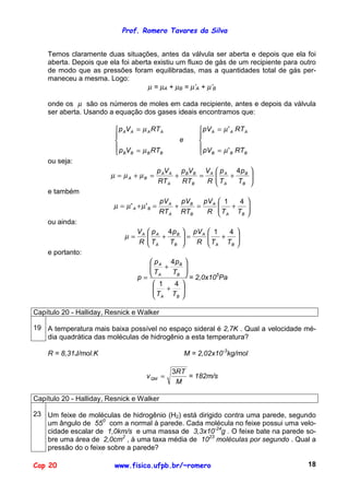 Prof. Romero Tavares da Silva


    Temos claramente duas situações, antes da válvula ser aberta e depois que ela foi
    aberta. Depois que ela foi aberta existiu um fluxo de gás de um recipiente para outro
    de modo que as pressões foram equilibradas, mas a quantidades total de gás per-
    maneceu a mesma. Logo:
                                    µ = µA + µB = µ’A + µ’B

    onde os µ são os números de moles em cada recipiente, antes e depois da válvula
    ser aberta. Usando a equação dos gases ideais encontramos que:

                          p AV A = µ A RT A                pV A = µ ' A RT A
                                                          
                                                  e       
                          p V = µ RT                       pV = µ ' RT
                          B B        B   B                 B          B   B

    ou seja:
                                           p AV A p BVB V A  p A 4 p B          
                        µ = µ A + µB =           +     =        +               
                                           RT A    RTB   R  TA
                                                                  TB            
                                                                                 
    e também
                                           pV A pVB   pV A  1   4 
                         µ = µ' A +µ'B =       +    =      
                                                           T + T 
                                           RT A RTB    R  A     B 

    ou ainda:
                                  VA    p A 4pB    pV A  1   4 
                             µ=        
                                       T + T      =
                                                         
                                                          T + T 
                                  R     A    B      R  A     B 

    e portanto:
                                     p A 4 pB 
                                    
                                    T + T     
                                  p= A      B 
                                                  = 2,0x105Pa
                                       1   4 
                                      
                                      T + T 
                                       A   B 



Capítulo 20 - Halliday, Resnick e Walker

19 A temperatura mais baixa possível no espaço sideral é 2,7K . Qual a velocidade mé-
   dia quadrática das moléculas de hidrogênio a esta temperatura?

    R = 8,31J/mol.K                                    M = 2,02x10-3kg/mol

                                                3RT
                                       v QM =       = 182m/s
                                                 M

Capítulo 20 - Halliday, Resnick e Walker

23 Um feixe de moléculas de hidrogênio (H2) está dirigido contra uma parede, segundo
   um ângulo de 550 com a normal à parede. Cada molécula no feixe possui uma velo-
   cidade escalar de 1,0km/s e uma massa de 3,3x10-24g . O feixe bate na parede so-
   bre uma área de 2,0cm2 , à uma taxa média de 1023 moléculas por segundo . Qual a
   pressão do o feixe sobre a parede?

Cap 20                   www.fisica.ufpb.br/~romero                                   18
 