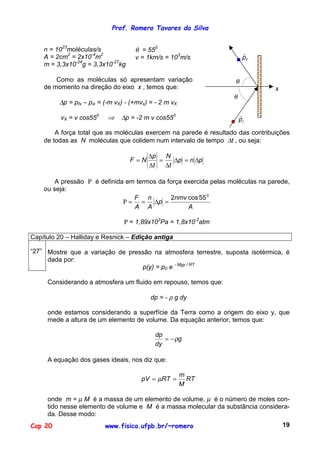 Prof. Romero Tavares da Silva


    n = 1023moléculas/s              θ = 550                            "
    A = 2cm2 = 2x10-4m2              v = 1km/s = 103m/s                 pf
    m = 3,3x10-24g = 3,3x10-27kg

        Como as moléculas só apresentam variação                    θ
    de momento na direção do eixo x , temos que:                                 x
                                                                   θ
         ∆p = pfx – pix = (-m vX) - (+mvx) = - 2 m vX

          vX = v cos550    ⇒    ∆p = -2 m v cos550                     "
                                                                       pi

        A força total que as moléculas exercem na parede é resultado das contribuições
    de todas as N moléculas que colidem num intervalo de tempo ∆t , ou seja:

                                          ∆p   N
                                   F =N      =    ∆p = n ∆p
                                          ∆t   ∆t

        A pressão Ρ é definida em termos da força exercida pelas moléculas na parede,
    ou seja:
                                 F n         2nmv cos 55 0
                              Ρ = = ∆p =
                                 A A               A

                                 Ρ = 1,89x103Pa = 1,8x10-2atm

Capítulo 20 – Halliday e Resnick – Edição antiga

“27” Mostre que a variação de pressão na atmosfera terrestre, suposta isotérmica, é
     dada por:
                                  p(y) = p0 e - Mgy / RT

     Considerando a atmosfera um fluido em repouso, temos que:

                                           dp = - ρ g dy

     onde estamos considerando a superfície da Terra como a origem do eixo y, que
     mede a altura de um elemento de volume. Da equação anterior, temos que:

                                            dp
                                               = − ρg
                                            dy

     A equação dos gases ideais, nos diz que:

                                                        m
                                       pV = µRT =         RT
                                                        M

     onde m = µ M é a massa de um elemento de volume, µ é o número de moles con-
     tido nesse elemento de volume e M é a massa molecular da substância considera-
     da. Desse modo:
Cap 20                    www.fisica.ufpb.br/~romero                                 19
 
