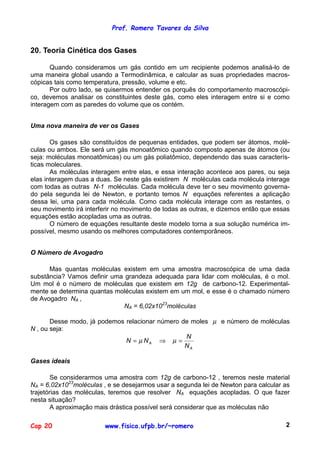 Prof. Romero Tavares da Silva


20. Teoria Cinética dos Gases

       Quando consideramos um gás contido em um recipiente podemos analisá-lo de
uma maneira global usando a Termodinâmica, e calcular as suas propriedades macros-
cópicas tais como temperatura, pressão, volume e etc.
       Por outro lado, se quisermos entender os porquês do comportamento macroscópi-
co, devemos analisar os constituintes deste gás, como eles interagem entre si e como
interagem com as paredes do volume que os contém.


Uma nova maneira de ver os Gases

       Os gases são constituídos de pequenas entidades, que podem ser átomos, molé-
culas ou ambos. Ele será um gás monoatômico quando composto apenas de átomos (ou
seja: moléculas monoatômicas) ou um gás poliatômico, dependendo das suas caracterís-
ticas moleculares.
       As moléculas interagem entre elas, e essa interação acontece aos pares, ou seja
elas interagem duas a duas. Se neste gás existirem N moléculas cada molécula interage
com todas as outras N-1 moléculas. Cada molécula deve ter o seu movimento governa-
do pela segunda lei de Newton, e portanto temos N equações referentes a aplicação
dessa lei, uma para cada molécula. Como cada molécula interage com as restantes, o
seu movimento irá interferir no movimento de todas as outras, e dizemos então que essas
equações estão acopladas uma as outras.
       O número de equações resultante deste modelo torna a sua solução numérica im-
possível, mesmo usando os melhores computadores contemporâneos.


O Número de Avogadro

      Mas quantas moléculas existem em uma amostra macroscópica de uma dada
substância? Vamos definir uma grandeza adequada para lidar com moléculas, é o mol.
Um mol é o número de moléculas que existem em 12g de carbono-12. Experimental-
mente se determina quantas moléculas existem em um mol, e esse é o chamado número
de Avogadro NA ,
                             NA = 6,02x1023moléculas

       Desse modo, já podemos relacionar número de moles µ e número de moléculas
N , ou seja:
                                                 N
                              N = µ NA ⇒ µ =
                                                 NA

Gases ideais

        Se considerarmos uma amostra com 12g de carbono-12 , teremos neste material
NA = 6,02x1023moléculas , e se desejarmos usar a segunda lei de Newton para calcular as
trajetórias das moléculas, teremos que resolver NA equações acopladas. O que fazer
nesta situação?
        A aproximação mais drástica possível será considerar que as moléculas não

Cap 20                   www.fisica.ufpb.br/~romero                                  2
 