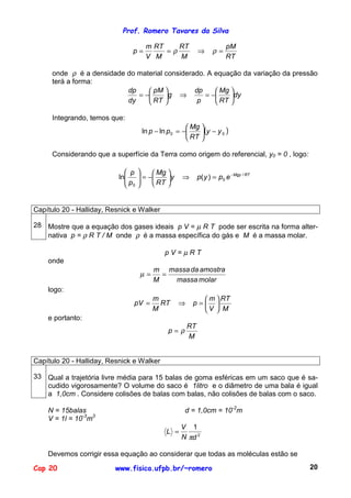 Prof. Romero Tavares da Silva

                                    m RT    RT                         pM
                               p=        =ρ               ⇒      ρ=
                                    V M     M                          RT

     onde ρ é a densidade do material considerado. A equação da variação da pressão
     terá a forma:
                          dp     pM          dp     Mg 
                             = −     g ⇒        = −    dy
                          dy     RT           p     RT 

     Integrando, temos que:
                                                     Mg 
                                   ln p − ln p 0 = −    (y − y 0 )
                                                     RT 

     Considerando que a superfície da Terra como origem do referencial, y0 = 0 , logo:

                             p        Mg 
                          ln
                            p     = −
                                           y    ⇒       p( y ) = p 0 e −Mgy / RT
                             0        RT 


Capítulo 20 - Halliday, Resnick e Walker

28 Mostre que a equação dos gases ideais p V = µ R T pode ser escrita na forma alter-
   nativa p = ρ R T / M onde ρ é a massa específica do gás e M é a massa molar.

                                           pV=µRT
    onde
                                       m massa da amostra
                                  µ=     =
                                       M   massa molar
    logo:
                                       m                 m  RT
                               pV =      RT      ⇒    p= 
                                       M                V  M
    e portanto:
                                                     RT
                                             p=ρ
                                                     M


Capítulo 20 - Halliday, Resnick e Walker

33 Qual a trajetória livre média para 15 balas de goma esféricas em um saco que é sa-
   cudido vigorosamente? O volume do saco é 1litro e o diâmetro de uma bala é igual
   a 1,0cm . Considere colisões de balas com balas, não colisões de balas com o saco.

    N = 15balas                                    d = 1,0cm = 10-2m
    V = 1l = 10-3m3
                                                  V 1
                                            L =
                                                  N πd 2

    Devemos corrigir essa equação ao considerar que todas as moléculas estão se

Cap 20                   www.fisica.ufpb.br/~romero                                      20
 