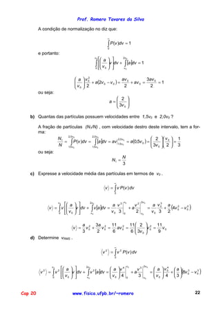 Prof. Romero Tavares da Silva

         A condição de normalização no diz que:

                                                                     ∞

                                                                     ∫ P (v )dv = 1
                                                                     0

         e portanto:
                                                        v0
                                                           a        
                                                                                  2v 0

                                                        ∫  v 0
                                                           
                                                        0 
                                                                     v dv +
                                                                     
                                                                      
                                                                                      ∫ [a]dv = 1
                                                                                v0



                                    a    v0
                                            2
                                                               av 0       3av 0
                                   
                                   v     2 + a(2v 0 − v 0 ) = 2 + av 0 = 2 = 1
                                         
                                    0   
         ou seja:
                                                                            2         
                                                                         a=
                                                                            3v        
                                                                                       
                                                                            0         

   b) Quantas das partículas possuem velocidades entre 1,5v0 e 2,0v0 ?

         A fração de partículas (N1/N) , com velocidade destro deste                                               intervalo, tem a for-
         ma:
                                                                          2                                        v 0  1
                       2,0 v 0      2,0 v 0

                      = ∫ P (v )dv = ∫ [a ]dv = av 1,5v 0 = a(0,5v 0 ) = 
                   N1
                                                                                                                     =
                                                   2,0 v
                                                                          3v                                       2
                   N 1,5v 0                                               0                                         3
                                                        0
                                    1,5 v 0

         ou seja:
                                                                                 N
                                                                         N1 =
                                                                                 3

   c) Expresse a velocidade média das partículas em termos de v0 .

                                                                           ∞
                                                                 v = ∫ v P (v ) dv
                                                                           0


                                                                                  v0               2v 0
                           a      
                                                                                                                        (           )
                         v0                    2v 0                                                              3
                                                                a v3                          v2
                                                   ∫ v [a]dv = v 0 3
                                                                                                             a v0 a
                  v = ∫ v 
                                  v dv +
                                                                                          +a              =       + 4v 0 − v 0
                                                                                                                        2     2

                      0    v 0
                                               v0                             0
                                                                                              2    v0
                                                                                                             v0 3 2


                                         a 2 3a 2 11 2 11  2                                              2 11
                                   v =     v0 +   v 0 = av 0 =                                           v 0 = v 0
                                         3      2      6      6  3v 0
                                                                
                                                                                                          
                                                                                                               9
   d) Determine vRMS .

                                                                           ∞
                                                             v   2
                                                                         = ∫ v 2 P (v ) dv
                                                                           0


                                                                                      v0             2v 0
                         a                           a                    v 4                           a    v0  a  3
                                                                                                                                (           )
                    v0                      2v 0                                                                      4
                                                                                               v3
                  = ∫ v        v dv +   ∫ v [a]dv =  v 0                              +a              =     
                                                                                                                    4 +  3  8v 0 − v 0
              2          2                          2                                                                                   3
          v                                                                 4                            v
                    0    v 0
                                        v0                                       0
                                                                                               3     v0       0         


Cap 20                            www.fisica.ufpb.br/~romero                                                                            22
 