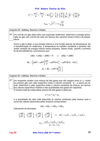 Prof. Romero Tavares da Silva

                                               3 1  7   31  2               3  31  2
                                  3     3
                               av 0 7av 0
                     v   2
                             =      +     = av 0  +  =                    v 0 =  v 0
                                                                                
                                4     3           4 3   12  3v 0                  18 

                                                                       31
                                              v RMS =      v 2 = v0
                                                                       18

Capítulo 20 - Halliday, Resnick e Walker

45 Um mol de um gás ideal sofre uma expansão isotérmica. determine a energia adicio-
   nada ao gás sob a forma de calor em termos dos volumes inicial e final e da tempe-
   ratura.

    Como o gás é ideal, a sua energia interna é uma função apenas da temperatura. Se
    a transformação for isotérmica, a temperatura se mantém constante e portanto não
    existe variação da energia interna nesse processo. Desse modo, usando a primeira
    lei da termodinâmica, encontramos que:

                         (dE)T = (dQ)T – (dW)T = 0              ⇒      (dQ)T = (dW)T

                             f                Vf

                                                                       = µRT (lnVf − lnVi )
                                                 dV
                   W if = ∫ pdV = µRT ∫
                                                                  Vf
                                                    = µRT lnV     Vi
                             i                Vi
                                                 V
                                                             V         
                                         Q if = W if = µRT ln f
                                                             V         
                                                                        
                                                              i        

Capítulo 20 - Halliday, Resnick e Walker

47 Um recipiente contém uma mistura de três gases que não reagem entre si: µ1 moles
   do primeiro gás com calor específico molar a volume constante C1 , e assim por di-
   ante. Determine o calor específico molar a volume constante da mistura, em termos
   dos calores específicos molares e das quantidades dos gases em separado.
   O número total de moles desta mistura de três gases é dada por:

                                                   µ = µ1 + µ2 + µ3

    e a quantidade de calor total absorvido (a volume constante) pela mistura será a
    soma dos calores absorvidos pelos diversos componentes:

                                        dQV = dQV1 + dQV2 + dQV3
    Calculando as derivadas:

           dQ    dQ1    dQ   dQ 
               =      + 1 + 1                         ⇒     µCV = µ 1CV 1 + µ 2CV 2 + µ 3CV 3
           dT V  dT V  dT V  dT V

                                               µ 1CV 1 + µ 2CV 2 + µ 3CV 3
                                       CV =
                                                      µ1 + µ 2 + µ 3


Cap 20                           www.fisica.ufpb.br/~romero                                             23
 