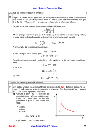 Prof. Romero Tavares da Silva

Capítulo 20 - Halliday, Resnick e Walker

57 Sejam µ moles de um gás ideal que se expande adiabaticamente de uma tempera-
   tura inicial T1 até uma temperatura final T2 . Prove que o trabalho realizado pelo gás
   é µ CV (T2 – T1) , onde CV é o calor específico molar a volume constante.

    O calor específico molar a volume constante é definido como:
                                         1  ∂E 
                                    CV =  Int 
                                         µ  ∂T  V =const
    Mas a energia interna do gás ideal depende exp0licitamente apenas da temperatura,
    e neste caso, a derivada parcial se transforma em derivada total, ou seja:

                                  1 dE Int
                               CV =         ⇒        dE Int = µCV dT
                                  µ dT
    A primeira lei da Termodinâmica diz que:

                                           dEInt = dQ - dW
    e para uma gás ideal, temos que:
                                    µ CV dT = dQ – dW

    Quando a transformação for adiabática , não existe troca de calor com o ambiente,
    logo:
                                    µ CV dT = - dW
    e portanto:
                                                      T2

                                          W12 = − µCV ∫ dT
                                                      T1

    ou seja:
                                         W12 = µ CV (T1 – T2)

Capítulo 20 - Halliday, Resnick e Walker

61 Um mol de um gás ideal monoatômico percorre o ciclo 123 da figura abaixo. O pro-
   cesso 1 → 2 ocorre a volume constante, o processo 2 → 3 é adiabático e o proces-
   so 3 → 1 ocorre a pressão constante.
   a) Calcule o calor Q , a variação de
      energia interna ∆EI e o trabalho rea-    p
      lizado W , para cada um dos três
      processos e para o ciclo como um                 2
      todo.

         T1 = 300K
         T2 = 600K
         T3 = 455K                                              1            3

                     dEInt = dQ – p dV
                                                                                    V
         O processo 1 → 2 é realizado a

Cap 20                     www.fisica.ufpb.br/~romero                                   24
 