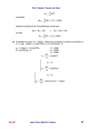 Prof. Romero Tavares da Silva

                                                       3
                                             E Int =     µRT
                                                       2
         e portanto:
                                               R (T1 − T3 ) = - 1932J
                                             3
                                  ∆E Int =
                                             2

         Usando a primeira lei da Termodinâmica, temos que:

                           ∆EInt = Q31 – W31           ⇒   Q31 = ∆EInt + W31
         ou seja:
                                               R (T1 − T3 ) = -3220J
                                             5
                                   Q31 =
                                             2

   b) A pressão no ponto 1 é 1,00atm . determine a pressão e o volume nos pontos 2
      e 3 . Use 1,00atm = 1,013x105Pa e R = 8,314J/mol . K

         p1 = 1,00atm = 1,013x105Pa                    T1 = 300K
         R = 8,314J/mol . K                            T2 = 600K
                                                       T3 = 455K
                                               RT1
                                       V1 =        = 0,246m 3
                                                p1
                                      
                                             p 3 = p1
                                      
                                      
                                           RT3
                                      V3 =       = 0,0373m 3
                                            p3
                              
                                           V2 = V1
                              
                              
                                   RT2
                              p2 =     = 2,0 x10 5 N / m 2 = 2,0atm
                                   V2




Cap 20                   www.fisica.ufpb.br/~romero                            26
 