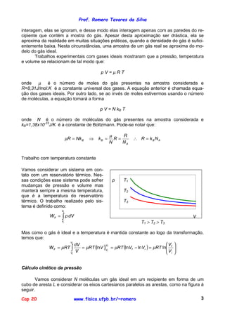 Prof. Romero Tavares da Silva

interagem, elas se ignoram, e desse modo elas interagem apenas com as paredes do re-
cipiente que contém a mostra do gás. Apesar desta aproximação ser drástica, ela se
aproxima da realidade em muitas situações práticas, quando a densidade do gás é sufici-
entemente baixa. Nesta circunstâncias, uma amostra de um gás real se aproxima do mo-
delo do gás ideal.
       Trabalhos experimentais com gases ideais mostraram que a pressão, temperatura
e volume se relacionam de tal modo que:

                                             pV=µRT

onde    µ é o número de moles do gás presentes na amostra considerada e
R=8,31J/mol.K é a constante universal dos gases. A equação anterior é chamada equa-
ção dos gases ideais. Por outro lado, se ao invés de moles estivermos usando o número
de moléculas, a equação tomará a forma

                                            p V = N kB T

onde N é o número de moléculas do gás presentes na amostra considerada e
kB=1,38x10-23J/K é a constante de Boltzmann. Pode-se notar que:

                                                   µ    R
                            µR = Nk B   ⇒   kB =     R=            ∴ R = kBNA
                                                   N    NA


Trabalho com temperatura constante

Vamos considerar um sistema em con-
tato com um reservatório térmico. Nes-              450
                                                    400
sas condições esse sistema pode sofrer              p
                                                    350
                                                              T1
mudanças de pressão e volume mas                    300
                                                    250
manterá sempre a mesma temperatura,                           T2
                                                    200
que é a temperatura do reservatório                 150
térmico. O trabalho realizado pelo sis-             100       T3
                                                     50
tema é definido como:                                 0
                       Vf
                                                      0,025         0,075      0,125       0,175
              W if =   ∫ p dV                                                                      V
                       Vi                                             T1 > T2 > T3

Mas como o gás é ideal e a temperatura é mantida constante ao logo da                  transformação,
temos que:
                                                                         V            
                     Vf

                            = µRT (lnV ) Vf = µRT (lnVf − lnVi ) = µRT ln f
                         dV
           W if = µRT ∫                                                                
                                         V
                                                                         V            
                         V                                                i           
                                           i
                      Vi




Cálculo cinético da pressão

       Vamos considerar N moléculas um gás ideal em um recipiente em forma de um
cubo de aresta L e considerar os eixos cartesianos paralelos as arestas, como na figura à
seguir.

Cap 20                          www.fisica.ufpb.br/~romero                                             3
 