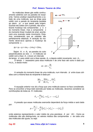 Prof. Romero Tavares da Silva

     As moléculas desse gás estão continu-
amente colidindo com as paredes do recipi-                               - mvx
ente. Vamos analisar especificamente a co-                                                x
lisão de uma molécula, que se dirige para
colidir com a parede do recipiente paralela                          +mvx
ao plano yz e que passa pela origem.
Quando ela colide com a parede, não acon-
tecerá mudança nas componentes y e z
do momento linear, mas a componente x                                y
do momento linear mudará de sinal, aconte-
cerá uma reversão neste movimento. Esta-
mos considerando que as colisões são
perfeitamente elásticas. A variação do mo-
mento dever-se-á apenas a mudança da                                             A2
componente x .                                               A1

       ∆p = pf – pi = mvx – (-mvx) = 2mvx                                             x

       Sejam A1 e A2 as paredes do cubo              z
perpendiculares ao eixo x . A molécula vai
colidir com a face A1 e levar um intervalo
de tempo ∆t para colidir com a face oposta A2 e depois colidir novamente com A1 .
        O tempo t necessário para essa molécula ir de uma face até outra é dado por
t=L/vx , e desse modo:
                                                  2L
                                       ∆t = 2 t =
                                                  vX

      A variação do momento linear de uma molécula, num intervalo ∆t entre duas coli-
sões com a mesma face do recipiente é dada por:

                                     ∆p X   2mv X      mv 2
                                          =          =    X

                                      ∆t    2L / v X    L

       A equação anterior nos dá a força que uma molécula exerce na face considerada.
Para se encontrar a força total exercida por todas as moléculas, devemos considerar as
contribuições de todas as N moléculas:

                                FX =
                                         m 2
                                         L
                                            (
                                           v X1 + v X 2 + ! + v 2
                                                    2
                                                                XN   )
        A pressão que essas moléculas exercerão dependerá da força média e será dada
por:

                           p=
                                FX
                                L2
                                     =
                                         m
                                         L3
                                            (
                                            v 2 1 + v X 2 + ! + v XN
                                              X
                                                      2           2
                                                                            )
onde estamos representando o valor médio de uma grandeza A por <A> . Como as
moléculas não são distinguíveis, os valores médios das componentes x de cada uma
das moléculas são iguais, ou seja:

Cap 20                     www.fisica.ufpb.br/~romero                                         4
 