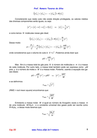 Prof. Romero Tavares da Silva

                                 (v   2
                                      X1   + v22 +!+ v2
                                              X       XN          )= N v      2
                                                                              X



       Considerando que neste cubo não existe direção privilegiada, os valores médios
das diversas componentes serão iguais, ou seja:

                                                                                  1 2
                    v 2 = v 2 + vY + v Z = 3 v 2
                            X
                                 2     2
                                               X                  ⇒       v2 =
                                                                           X        v
                                                                                  3

e como temos N moléculas nesse gás ideal;

                       (v   2
                            X1    + v X 2 + ! + v XN
                                      2           2
                                                           )= N v     2
                                                                      X   =
                                                                              N 2
                                                                              3
                                                                                v
Desse modo:

                  p=
                       FX
                        L   2
                                 =
                                      m
                                      L3
                                           (
                                         v X 1 + v X 2 + ! + v XN
                                           2       2           2
                                                                           ) = mN
                                                                               3V
                                                                                    v2


onde consideramos que o volume do cubo é V = L3 . Podemos ainda dizer que:

                                                      mN 2
                                               pV =      v
                                                       3

       Mas Nm é a massa total do gás pois: N é número de moléculas e m é a massa
de cada molécula. Por outro lado, a massa total também pode ser expressa como µM
pois: µ é o número de moles e M é a massa molar. Portanto, usando a equação dos ga-
ses ideais:
                             µM 2                      3RT
                       pV =       v = µRT ⇒ v 2 =
                              3                         M

e se definirmos
                                               v RMS =    v2

(RMS = root mean square) encontramos que:

                                                         3RT
                                               v RMS =
                                                          M

     Entretanto a massa molar M é igual ao número de Avogadro vezes a massa m
de uma molécula M=NAm , e a constante universal dos gases pode ser escrita como
R=NAkB , e desse modo teremos que:

                                                         3k B T
                                               v RMS =
                                                          m




Cap 20                      www.fisica.ufpb.br/~romero                                   5
 