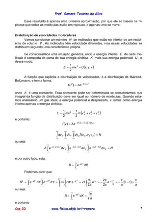 Prof. Romero Tavares da Silva

      Esse resultado é apenas uma primeira aproximação, por que ele se baseia na hi-
pótese que todas as moléculas estão em repouso, e apenas uma se move.


Distribuição de velocidades moleculares
       Vamos considerar um número N de moléculas que estão no interior de um recipi-
ente de volume V . As moléculas têm velocidade diferentes, mas essas velocidades se
distribuem segundo uma característica própria.

       Se considerarmos uma situação genérica, onde a energia interna E de cada mo-
lécula é composta da soma de sua energia cinética K mais sua energia potencial U , e
desse modo:
                                E = mv 2 + U (x, y , x )
                                    1
                                    2

      A função que explicita a distribuição de velocidades, é a distribuição de Maxwell-
Boltzmann, e tem a forma:
                                     f (E ) = Ae − E / kBT

onde A é uma constante. Essa constante pode ser determinada se considerarmos que
integral da função de distribuição deve ser igual ao número de moléculas. Quando esta-
mos analisando um gás ideal, a energia potencial é desprezada, e temos como energia
interna apenas a energia cinética:

                                          E=
                                                    1
                                                    2
                                                            1
                                                      mv 2 = m v 2 + v Y + v Z
                                                            2
                                                                 X
                                                                       2     2
                                                                                    (                           )
e portanto:
                                                    f (v ) = Ae − m (v X +v Y +v Z )/ 2k BT
                                                                                2       2       2




                                         +∞           +∞         +∞

                                          ∫ dv X
                                         −∞
                                                      ∫ dv Y
                                                      −∞         −∞
                                                                     ∫ dv   Z   f (v X , v Y v Z ) = N

ou seja:
                          +∞                               +∞                                   +∞
                         A ∫e      − mv 2 / 2 kT
                                                           ∫e
                                                                − mv Y / 2 kT
                                                                                                ∫e
                                                                                                     − mv Z / 2 kT
                                                                     2                                    2
                                        X
                                                   dv X                             dv Y                             dv Z = N
                          −∞                               −∞                                   −∞


e por outro lado, seja:
                                                                      +∞

                                                                      ∫e
                                                                            − aX 2
                                                            B=                          dX
                                                                      −∞
       Podemos dizer que:

           +∞       +∞                        2π      ∞                                     ∞
                                                                                                      2π −u                              π
                                                                                              du −u
                                                                                                                                           (0 − 1) = π
                                                                                                                                ∞
           ∫ e dX ∫ e dY =                    ∫ dθ ∫ r dr e = 2π ∫
              − aX
                2
                     − aY      2
                                                           − ar         2
   B2 =                                                                                          e =−    e                          =−
           −∞       −∞                        0       0                                     0
                                                                                              2a      2a                        0        a           a
ou seja:
                                                                +∞
                                                                                                     π
                                                                ∫e
                                                                      − aX 2
                                                      B=                        dX =
                                                                −∞
                                                                                                     a
e portanto
Cap 20                             www.fisica.ufpb.br/~romero                                                                                            7
 