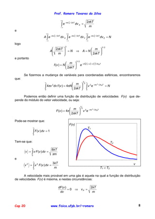 Prof. Romero Tavares da Silva

                                             +∞
                                                                                       2πkT
                                              ∫e
                                                   − mv 2 / 2 kT
                                                        X
                                                                   dv X =
                                             −∞
                                                                                        m
e
                          +∞                           +∞                             +∞
                        A ∫ e − mv X / 2kT dv X ∫ e − mv Y / 2kT dv Y                  ∫e
                                                                                            − mv Z / 2 kT
                                      2                            2                             2
                                                                                                               dv Z = N
                          −∞                        −∞                                −∞
logo
                                                   3
                                   2πkT                                              m 
                                                                                                                  3/2

                                 A       =N                          ⇒         A = N      
                                    m                                                2πkT 
                                        
e portanto
                                                                       3/2
                                                  m 
                                                                             e − m (v X +vY +v Z )/ 2k BT
                                                                                       2    2       2
                                      f (v ) = N       
                                                  2πkT 

       Se fizermos a mudança de variáveis para coordenadas esféricas, encontraremos
que:
                         ∞                                                       3
                                                                                     2 ∞
                                                m 
                         ∫ 4πv dv f (v ) = 4πN  2πkT                                ∫v        e − mv
                                                                                                         2
                                  2
                                               
                                                                                            2                / 2 k BT
                                                                                                                        =N
                         0                                                           0


      Podemos então definir uma função de distribuição de velocidades F(v) que de-
pende do módulo do vetor velocidade, ou seja:

                                                                             3
                                                       m  2 2 − mv 2 / 2k BT
                                          F (v ) = 4π        v e
                                                       2πkT 

Pode-se mostrar que:
                                                            0,25
                                                            F(v)
               ∞                                                                           T1
               ∫ F (v ) dv = 1
                  0
                                                             0,2

                                                            0,15
Tem-se que:                                                                                                                  T2
                                                             0,1
              ∞
                                 8kT
       v = ∫ v F (v ) dv =                                  0,05
              0
                                 πm
e                                                             0
                  ∞
                                 3kT
       v2    = ∫ v 2 F (v ) dv =                                       0                        5                       10        15   v 20
               0
                                  m                                                                            T1 < T2

       A velocidade mais provável em uma gás é aquela na qual a função de distribuição
de velocidades F(v) é máxima, e nestas circunstâncias:

                                           dF (v )                                              2kT
                                                   =0              ⇒          vP =
                                            dv                                                   m



Cap 20                           www.fisica.ufpb.br/~romero                                                                                   8
 