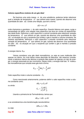 Prof. Romero Tavares da Silva


Calores específicos molares de um gás ideal

      Se tivermos uma certa massa m de uma substância, podemos tentar relacionar
qual a variação de temperatura ∆T que sofrerá essa massa, quando ela absorver uma
quantidade de calor ∆Q . Existe uma relação, que tem a forma:

                                       ∆Q = m c ∆T

onde chamamos a grandeza c de calor específico. Quando lidamos com gases, surge a
necessidade de definir uma relação mais específica que leve em contas as especificida-
des deste fluido. Definimos o calor específico a volume constante para relacionar variação
de temperatura ∆T que sofrerá um gás, quando ele absorver uma quantidade de calor
∆Q ; na situação em que o recipiente que contém o gás é mantido a volume constante. De
maneira equivalente, definimos o calor específico a pressão constante para relacionar
variação de temperatura ∆T que sofrerá um gás, quando ele absorver uma quantidade
de calor ∆Q ; na situação em que o recipiente que contém o gás é mantido a pressão
constante


A energia interna EINT

       Vamos considerar uma gás ideal monoatômico, ou seja as suas moléculas têm
apenas um átomo. Ao nível dessa nossa descrição da Natureza, não estamos conside-
rando a estrutura interna dos átomos e portanto eles podem ter apenas um tipo de ener-
gia: a energia associada ao seu movimento. Desse modo, a energia total das N molécu-
las monoatômicas que compõe esse gás terá a forma:

                                           3        3
                                 E INT =     Nk BT = µRT
                                           2        2


Calor específico molar a volume constante – CV

      Como mencionado anteriormente, podemos definir o calor específico molar a volu-
me constante como:
                                 dQV = µ CV dT
ou ainda:
                                       1  dQ 
                                 CV =        
                                       µ  dT V

      Usando a primeira lei da Termodinâmica, temos que:

                                    dEINT = dQ – p dV

e se considerarmos uma transformação isovolumétrica:

                                     (dEINT )V = dQV
ou seja:

Cap 20                   www.fisica.ufpb.br/~romero                                     9
 
