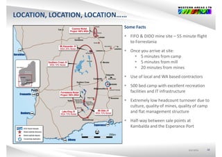 LOCATION, LOCATION, LOCATION……, ,
Some Facts
FIFO & DIDO i it 55 i t fli ht FIFO & DIDO mine site – 55 minute flight 
to Forrestania
 Once you arrive at site:y
 5 minutes from camp
 5 minutes from mill
 20 minutes from mines
 Use of local and WA based contractors
 500 bed camp with excellent recreation p
facilities and IT infrastructure
 Extremely low headcount turnover due to 
l li f i li fculture, quality of mines, quality of camp 
and flat management structure
 Half‐way between sale points at a ay bet ee sa e po ts at
Kambalda and the Esperance Port
ASX:WSAASX:WSAASX:WSA 10
 