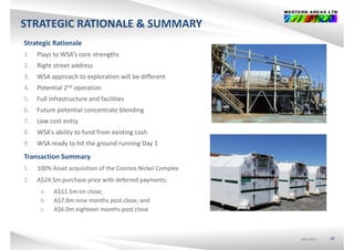 STRATEGIC RATIONALE & SUMMARY
Strategic Rationale
1 Plays to WSA’s core strengths1. Plays to WSA s core strengths
2. Right street address
3. WSA approach to exploration will be different
4. Potential 2nd operation
5. Full infrastructure and facilities
6 Future potential concentrate blending6. Future potential concentrate blending
7. Low cost entry
8. WSA’s ability to fund from existing cash
9. WSA ready to hit the ground running Day 1
Transaction Summary
1 100% A t i iti f th C Ni k l C l1. 100% Asset acquisition of the Cosmos Nickel Complex
2. A$24.5m purchase price with deferred payments:
a. A$11.5m on close;$ ;
b. A$7.0m nine months post close; and
c. A$6.0m eighteen months post close
ASX:WSAASX:WSAASX:WSA 20
 