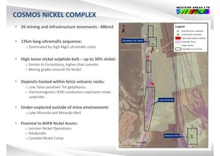 COSMOS NICKEL COMPLEX
 26 mining and infrastructure tenements ‐ 88km2
 17km long ultramafic sequence:
o Dominated by high MgO ultramafic rocks
 High tenor nickel sulphide belt – up to 30% nickel:
o Similar to Forrestania, higher than Leinster
o Mining grades around 5% Nickelo Mining grades around 5% Nickel
 Deposits hosted within felsic volcanic rocks:
o Low ‘false positives’ for geophysicso Low ‘false positives’ for geophysics
o Electromagnetic (EM) conductors represent nickel 
sulphides
 Under‐explored outside of mine environment:
o Lake Miranda and Miranda Well
 Proximal to BHPB Nickel Assets:
o Leinster Nickel Operations
o Yakabindie
o Camelot Nickel Camp
ASX:WSAASX:WSAASX:WSA
o Camelot Nickel Camp
22
 