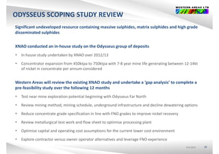 ODYSSEUS SCOPING STUDY REVIEW
Significant undeveloped resource containing massive sulphides, matrix sulphides and high grade 
disseminated sulphidesp
XNAO conducted an in‐house study on the Odysseus group of deposits
 In house study undertaken by XNAO over 2012/13
 Concentrator expansion from 450ktpa to 750ktpa with 7‐8 year mine life generating between 12‐14kt 
of nickel in concentrate per annum consideredof nickel in concentrate per annum considered
Western Areas will review the existing XNAO study and undertake a ‘gap analysis’ to complete a 
pre‐feasibility study over the following 12 months
 Test near mine exploration potential beginning with Odysseus Far North
 Review mining method, mining schedule, underground infrastructure and decline dewatering options
 Reduce concentrate grade specification in line with FNO grades to improve nickel recovery 
 Review metallurgical test work and flow sheet to optimise processing plant
 Optimise capital and operating cost assumptions for the current lower cost environment
ASX:WSAASX:WSAASX:WSA 26
 Explore contractor versus owner operator alternatives and leverage FNO experience
 