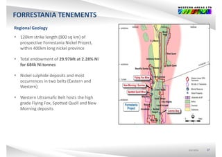 FORRESTANIA TENEMENTS
Regional Geology
 120km strike length (900 sq km) of 
prospective Forrestania Nickel Project, 
within 400km long nickel province
 Total endowment of 29.97Mt at 2.28% Ni 
for 684k Ni tonnes
 Nickel sulphide deposits and most 
occurrences in two belts (Eastern and 
Western)Western)
 Western Ultramafic Belt hosts the high 
grade Flying Fox, Spotted Quoll and New g y g , p Q
Morning deposits
ASX:WSAASX:WSAASX:WSA 27
 