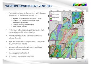 WESTERN GAWLER JOINT VENTURES
 Two separate Farm‐In Agreements with Gunson 
Resources Ltd and Monax Mining Ltd:
 A$0.8m on each to earn 75% over 2 years
 Further A$0.4m on each for 90% over $
additional 18 months
 Close to existing infrastructure
 Total area 2,746km2
 First mover advantages targeting massive high 
grade poly‐metallic mineralisation
 Potential to host mafic ultramafic intrusive Potential to host mafic‐ultramafic intrusive 
related deposits
 High resolution airborne geophysics completed 
(57,477km were flown)
 Numerous features likely to represent large 
mafic‐ultramafic intrusionsmafic ultramafic intrusions.
 Access approvals finalised
 RC drilling commenced July 2015
ASX:WSAASX:WSAASX:WSA 30
RC drilling commenced July 2015
 