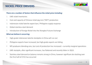NICKEL PRICE DRIVERS
There are a number of factors that influence the nickel price including:
1. LME nickel inventories
2. Cost and capacity of Chinese nickel pig iron (“NPI”) production
3. Indonesian nickel laterite export ban / Philippine supply response 
4. Global stainless steel demand
5. Introduction of foreign Nickel into the Shanghai Futures Exchange
What we believe is occurring:
 High grade Indonesian laterite stockpiles in China will run out
 Philippine exports have increased, but high grade exports are falling
 NPI producers blending ores, but cost of production has increased – currently marginal operations
 LME stockpile after significant increases has flattened and recently fallen in 3Q15LME stockpile, after significant increases, has flattened and recently fallen in 3Q15
 Stainless steel demand on balance remains strong in China, however significant de‐stocking over 
the first half of CY15 has occurred
ASX:WSAASX:WSAASX:WSA 33
 
