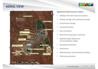 AERIAL VIEW
Significant infrastructure in place:
 450kt ill ith i ti 450ktpa mill with expansion options
 Tailings storage and evaporation ponds
 C t t t Concentrate storage
 Coreyard facilities
 G ti Gas connection
 Mill and mining spares inventory
 A i t l 500 Approximately 500 person 
accommodation village
 Recreational facilities
 Aerodrome
 Administration and workshop buildings
 Telecommunications
ASX:WSAASX:WSAASX:WSA 42
Camp recreational facilities
 