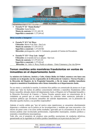 •   Escuela Nº 24 “Juana Koslay”
       Ubicación: Juana Koslay.
       Monto de contrato: $ 3.311.441.58
       Superficie a construir: 1.273,84 m2

Otras escuelas a inaugurar

   •   Escuela Nº 42 1º de Mayo
       Ubicación: Barrio 9 de Julio - San Luis
       Monto de contrato: $ 3.259.329.22
       Superficie a construir: 1.273,84 M2
       Dirección: prolongación, calle V. Centenario, pasando el Camino de Pescadores.

   •   Escuela Nº 133 “ Fray Luís Amigo”
       Ubicación: en el predio de la ex aduana - San Luis
       Monto de contrato: $ 3.279.421,92
       Superficie a construir: 1.273,84 m2
        Dirección: Av. Julio A. Roca, Predio ex aduana – Entre Catamarca y las vías férreas.

Toman medidas ante maniobras fraudulentas en ventas de
inmuebles en el departamento Junín
La ministra de Gobierno, Justicia y Culto, Gladys Bailac de Follari, mantuvo este lunes una
reunión en su despacho con los responsables de la Dirección de Catastro y Tierras Fiscales y
la Dirección del Registro de la Propiedad Inmueble, a fin de tomar medidas inmediatas
respecto a maniobras fraudulentas sobre bienes inmuebles en el departamento Junín.

En ese marco y concluida la reunión, la ministra hizo publico un comunicado de prensa en el que
señala que “ante los hechos de público conocimiento referidos a maniobras fraudulentas sobre
bienes inmuebles ubicados dentro del departamento Junín, el Registro de la Propiedad Inmueble y
la Dirección Provincial de Catastro y Tierras Fiscales quieren poner en conocimiento de la
ciudadanía en general que se están extremando los controles sobre sentencias judiciales y
escrituras públicas que involucren inmuebles del referido departamento, con la pretensión de
dilucidar aquellos hechos y sus posibles responsables”.

Además el escrito señala que “por tal motivo estas reparticiones se encuentran absolutamente
dispuestas a colaborar con la justicia en las investigaciones y medidas que sean necesarias a los
efectos de poner corto a los actos arriba reseñados, agravados por la circunstancia de que en los
mismos podrían estar involucrados profesionales, responsables municipales, estudios jurídicos y
notariales e inmobiliarias inescrupulosas.
Todo ello, con el propósito de erradicar estas posibles asociaciones de conductas delictivas,
garantizando así la seguridad en el tráfico jurídico inmobiliario en la provincia de San Luis”.


                                TEL: (02652) 452000 INT: 3048
                               MAIL: prensagubsl@yahoo.com.ar
 