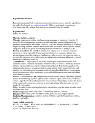 Exportaciones Chilenas

Las exportaciones de Chile consisten en principalmente sus recursos naturales o productos
derivados de ellos y de sus productos agrícolas. Chile es participante en numerosos
acuerdos comerciales para facilitar sus exportaciones alrededor del mundo.

Exportaciones
$38,03 mil millones

Materias De la Exportación
Minería: La economía chilena esta fuertemente sustentada en este sector. Entre los 30
minerales de mayor demanda internacional, chile ocupa los 3 primeros lugares como el
productor y poseedor de reservas en 5 de ellos. En el caso del cobre y del litio es el primero
en producción y reservas. También posee interesantes recursos en nitrato de sodio, selenio,
oro y plata. Las divisas que el país recibe por el sector minero: US$ 6.960,0 (FOB)
Pesca y Acuicultura: En 4.000 Km. de mar, ríos, y lagos es en el ambiente en que se
encuentra la oferta exportable de este sector económico. Los productos del mar mas
característicos son productos frescos: la albacora, trucha, congrio, mero, corvina, turbot y
anchoas. En productos secos, la harina de pescado y los denominados delicatesses como el
salmón y los moluscos crustáceos.
Agroindustria: La agricultura es uno de los mas antiguos y dinámicos sectores de la
economía chilena y tiene un crecimiento promedio del 4,5% anual. El desarrollo dl sector
agrícola exportador ha dado impulso a la industria elaborada de alimentos, que hoy tiene
una gran importancia en la generación del producto interno bruto, las exportaciones y el
empleo. Las principales exportaciones son vinos, frutas y hortalizas frescas como uvas de
mesa kivi, manzanas, paltas, tomates cítricos cebolla, chirimoyas y numerosas variedades
denominadas exóticas.
Forestal: Actualmente casi 900 compañías se dedican al rubro forestal. Mantienen negocios
con los 5 continentes y exportan a países como Tailandia, Japón, china, india, Sudáfrica, y
Túnez. La producción forestal se concentra fundamentalmente en el pino radiata. En el caso
de las maderas, la tendencia es aumentar la tecnología y llegar a los mercados con altos
grados de elaboración.
Cobre, pescados, frutas, papel y pulpa, productos químicos, vino, harina de pescado, frutas,
verduras, entre otros.
Productos agrícolas: papas, trigo, maíz. Ganado ovino, porcino y vacuno.
Minería: Cobre, hierro, yodo, molibdeno, salitre, plata, oro, litio, magneso, plomo.
Productos Manufacturados: Alimentos, metales no terrosos, productos químicos, textiles,
celulosa y derivados.

Socios De la Exportación
EE.UU. 14%, Japón 11,4%, China 9,9%, Corea Del sur 5,5%, Netherlands 5,1%, Brasil
4,3%, Italia 4,1%, México 4%
(Datos son estimaciones de 2005)
 