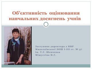 Об’єктивність оцінювання 
навчальних досягнень учнів 
Зас т упник директора з НВР 
Микола ївс ької ЗОШ І - І І І с т . № 5 7 
ім. Т.Г. Шевченка 
Мішу с т іна Н.Г. 
 