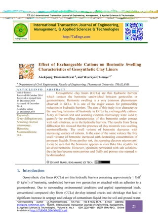 International Transaction Journal of Engineering,
Management, & Applied Sciences & Technologies
http://TuEngr.com
Effect of Exchangeable Cations on Bentonite Swelling
Characteristics of Geosynthetic Clay Liners
Anekpong Thammathiwat a
, and Weeraya Chimoye a*
a
Department of Civil Engineering, Faculty of Engineering, Thammasat University, THAILAND
A R T I C L E I N F O A B S T RA C T
Article history:
Received 08 October 2014
Received in revised form
15 December 2014
Accepted 19 December
2014
Available online
24 December 2014
Keywords:
X-ray diffraction test;
Scanning electron
microscopy;
Bentonite;
Montmorillonite;
GCL;
Geosynthetic clay liners (GCLs) are thin hydraulic barriers
which contain the bentonite sandwiched between geotextiles or
geomembrane. Bentonite swelling is a very common phenomenon
observed in GCLs. It is one of the major causes for permeability
reduction in hydraulic barriers. The aim of this study is to characterize
the swelling behavior of bentonite in GCLs by exchangeable cations.
X-ray diffraction test and scanning electron microscopy were used to
quantify the swelling characteristics of this bentonite under contact
with salt solutions, as in the hydraulic barriers. The results from X-ray
diffraction test showed that the presence of clay minerals was swelling
montmorillonite. The swell volume of bentonite decreases with
increasing valence of cations. In the case of the same valence the free
swell volume of bentonite increased with decreasing concentration of
permeant liquids. From another test, the scanning electron microscopy,
it can be seen that the bentonite appears as corn flake like crystals for
air-dried bentonite. However, specimen permeated with salt solutions,
the clay has become more porous and fluffy and porous size seemed to
be diminished.
2015 INT TRANS J ENG MANAG SCI TECH.
1. Introduction
Geosynthetic clay liners (GCLs) are thin hydraulic barriers containing approximately 1 lb/ft2
(5 kg/m2
) of bentonite, sandwiched between two geotextiles or attached with an adhesive to a
geomembrane. Due to surrounding environmental conditions and applied superimposed loads,
conventional compacted clay liners (CCLs) develop internal cracks and shrinkage that lead to
significant increase in seepage and leakage of contaminant liquid into the soil and ground water.
2015 International Transaction Journal of Engineering, Management, & Applied Sciences & Technologies.2015 International Transaction Journal of Engineering, Management, & Applied Sciences & Technologies.
*Corresponding author (A.Thammathiwat). Tel/Fax: +66-8-4820-5674. E-mail address:
anekpong_l@hotmail.com. 2015. International Transaction Journal of Engineering, Management,
& Applied Sciences & Technologies. Volume 6 No.1 ISSN 2228-9860 eISSN 1906-9642. Online
Available at http://TUENGR.COM/V06/021.pdf.
21
 