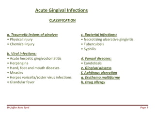 Dr Jaffar Raza Syed Page 1
Acute Gingival Infections
CLASSIFICATION
a. Traumatic lesions of gingiva:
• Physical injury
• Chemical injury
b. Viral infections:
• Acute herpetic gingivostomatitis
• Herpangina
• Hand, foot and mouth diseases
• Measles
• Herpes varicella/zoster virus infections
• Glandular fever
c. Bacterial infections:
• Necrotizing ulcerative gingivitis
• Tuberculosis
• Syphilis
d. Fungal diseases:
• Candidiasis
e. Gingival abscess
f. Aphthous ulceration
g. Erythema multiforme
h. Drug allergy
 