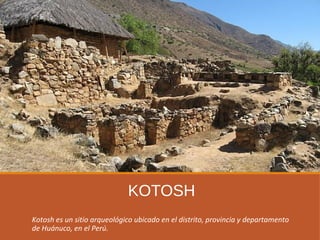 KOTOSH
Kotosh es un sitio arqueológico ubicado en el distrito, provincia y departamento
de Huánuco, en el Perú.
 